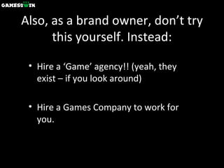 Also, as a brand owner, don’t try this yourself. Instead: Hire a ‘Game’ agency!! (yeah, they exist – if you look around) Hire a Games Company to work for you. 