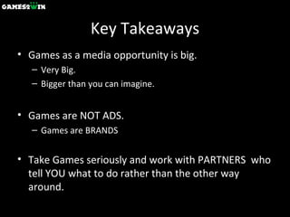 Key Takeaways Games as a media opportunity is big.  Very Big. Bigger than you can imagine. Games are NOT ADS.  Games are BRANDS Take Games seriously and work with PARTNERS  who tell YOU what to do rather than the other way around. 