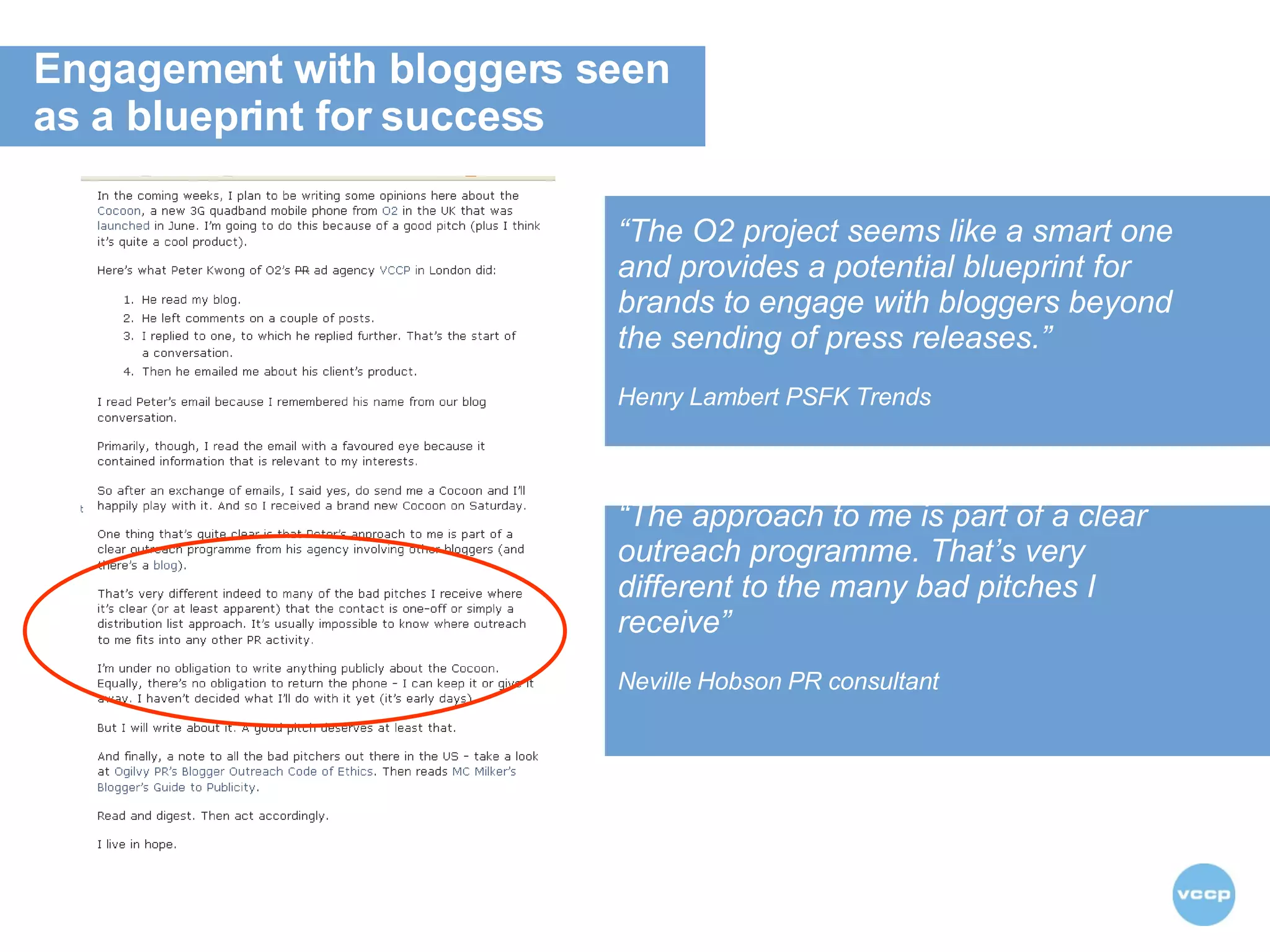 “ The O2 project seems like a smart one and provides a potential blueprint for brands to engage with bloggers beyond the sending of press releases.”   Henry Lambert PSFK Trends “ The approach to me is part of a clear outreach programme. That’s very different to the many bad pitches I receive” Neville Hobson PR consultant   Engagement with bloggers seen  as a blueprint for success  