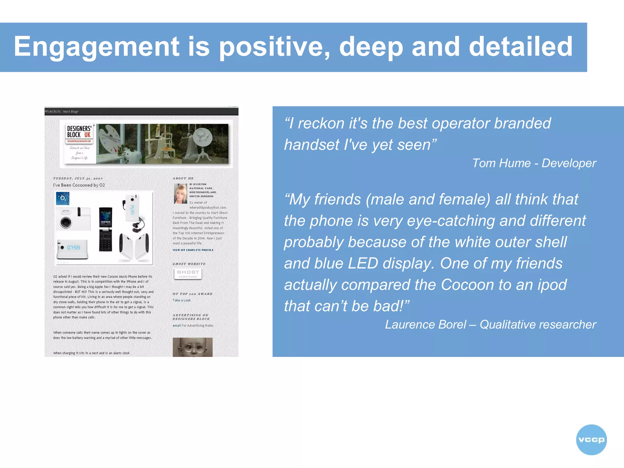 “ I reckon it's the best operator branded handset I've yet seen”   Tom Hume - Developer “ My friends (male and female) all think that the phone is very eye-catching and different  probably because of the white outer shell and blue LED display. One of my friends actually compared the Cocoon to an ipod  that can’t be bad!” Laurence Borel – Qualitative researcher Engagement is positive, deep and detailed 