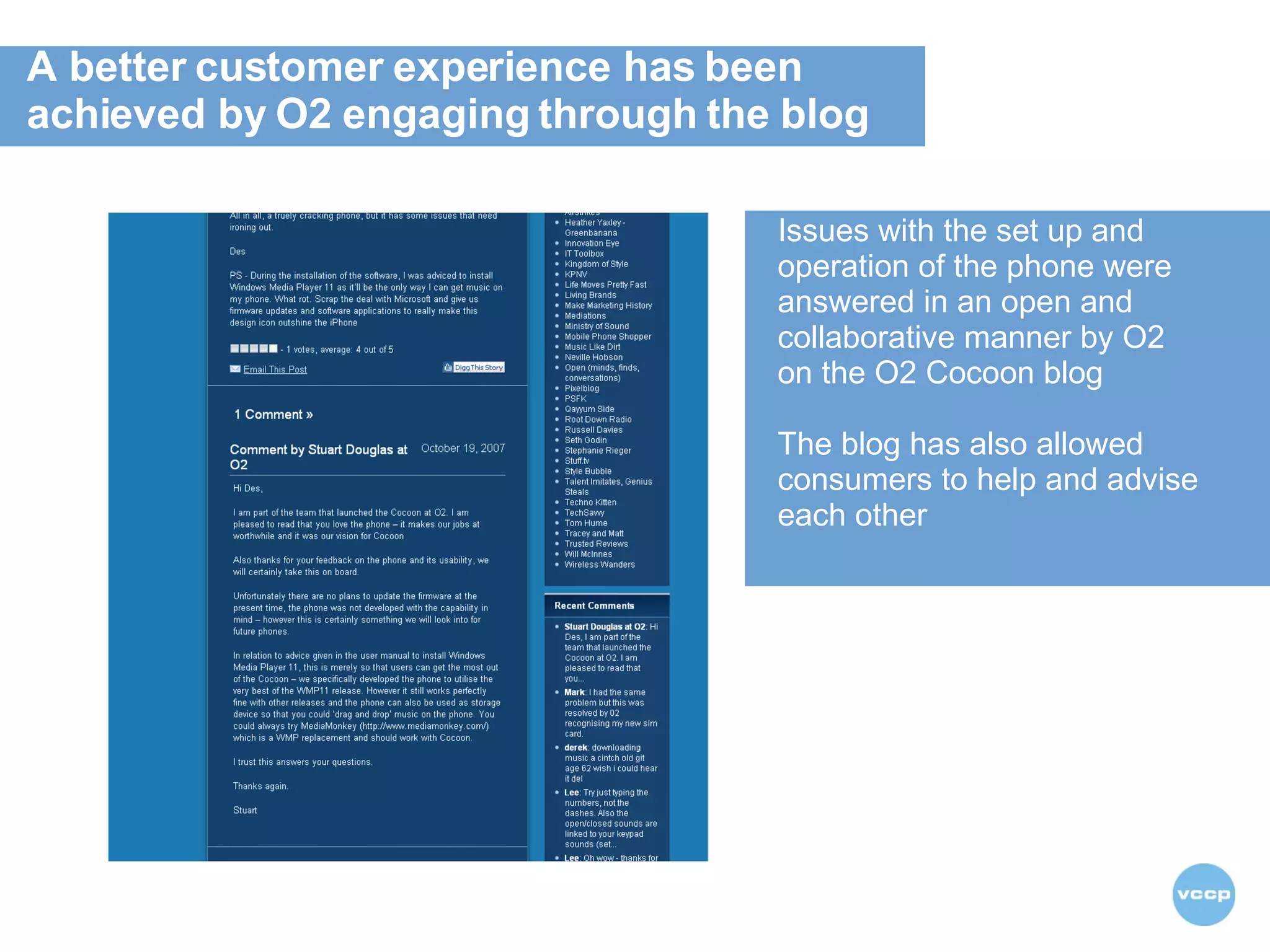 A better customer experience has been  achieved by O2 engaging through the blog  Issues with the set up and operation of the phone were answered in an open and collaborative manner by O2 on the O2 Cocoon blog The blog has also allowed consumers to help and advise each other  