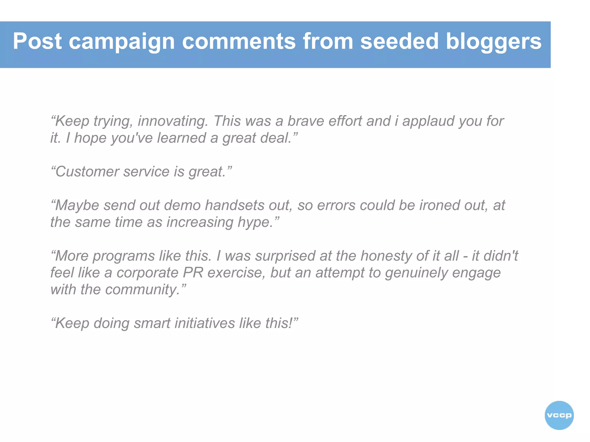 “ Keep trying, innovating. This was a brave effort and i applaud you for it. I hope you've learned a great deal.” “ Customer service is great.”    “ Maybe send out demo handsets out, so errors could be ironed out, at the same time as increasing hype.”  “ More programs like this. I was surprised at the honesty of it all - it didn't feel like a corporate PR exercise, but an attempt to genuinely engage with the community.” “ Keep doing smart initiatives like this!” Post campaign comments from seeded bloggers 