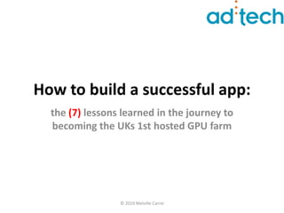 How to build a successful app:
  the (7) lessons learned in the journey to
  becoming the UKs 1st hosted GPU farm




                 © 2010 Melville Carrie
 