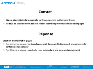 Constat
 Baisse généralisée du taux de clic sur les campagnes publicitaires Display
 Le taux de clic ne devrait pas être le seul critère de performance d’une campagne
Réponse
Création d’un format in-page :
 Qui permet de pousser du brand content et d’amener l’internaute à interagir avec le
contenu de l’annonceur
 Qui dépasse le simple taux de clic pour entrer dans une logique d’engagement
 