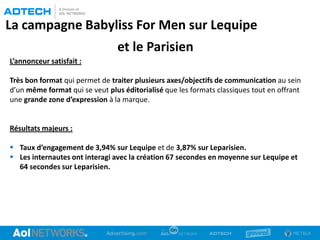 La campagne Babyliss For Men sur Lequipe
et le Parisien
L’annonceur satisfait :
Très bon format qui permet de traiter plusieurs axes/objectifs de communication au sein
d’un même format qui se veut plus éditorialisé que les formats classiques tout en offrant
une grande zone d’expression à la marque.
Résultats majeurs :
 Taux d’engagement de 3,94% sur Lequipe et de 3,87% sur Leparisien.
 Les internautes ont interagi avec la création 67 secondes en moyenne sur Lequipe et
64 secondes sur Leparisien.
 