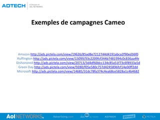 Exemples de campagnes Cameo
Amazon http://ads.pictela.com/view/19626/85ad8e7212744d4191abca2f90ed36f0
Huffington http://ads.pictela.com/view/15099/93c2209fcf344b7481994c0c836aa4fe
Dishonored http://ads.pictela.com/view/20713/3d4df60dcc134c85a51f73c6f8933a5d
Green Day http://ads.pictela.com/view/9280/f05e580c757d4245896fcf14e00ff2dd
Microsoft http://ads.pictela.com/view/14685/31dc78fa374c4ea68ce5828a1c4b4682
 
