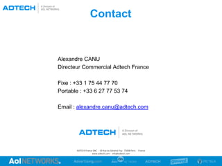 Contact
ADTECH France SNC · 19 Rue du Général Foy· 75008 Paris · France
www.adtech.com · info@adtech.com
Alexandre CANU
Directeur Commercial Adtech France
Fixe : +33 1 75 44 77 70
Portable : +33 6 27 77 53 74
Email : alexandre.canu@adtech.com
 