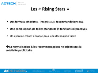 Les « Rising Stars »
• Des formats innovants, intégrés aux recommandations IAB
• Une combinaison de tailles standards et fonctions interactives,
• Un exercice créatif encadré pour une déclinaison facile
La normalisation & les recommandations ne brident pas la
créativité publicitaire
 