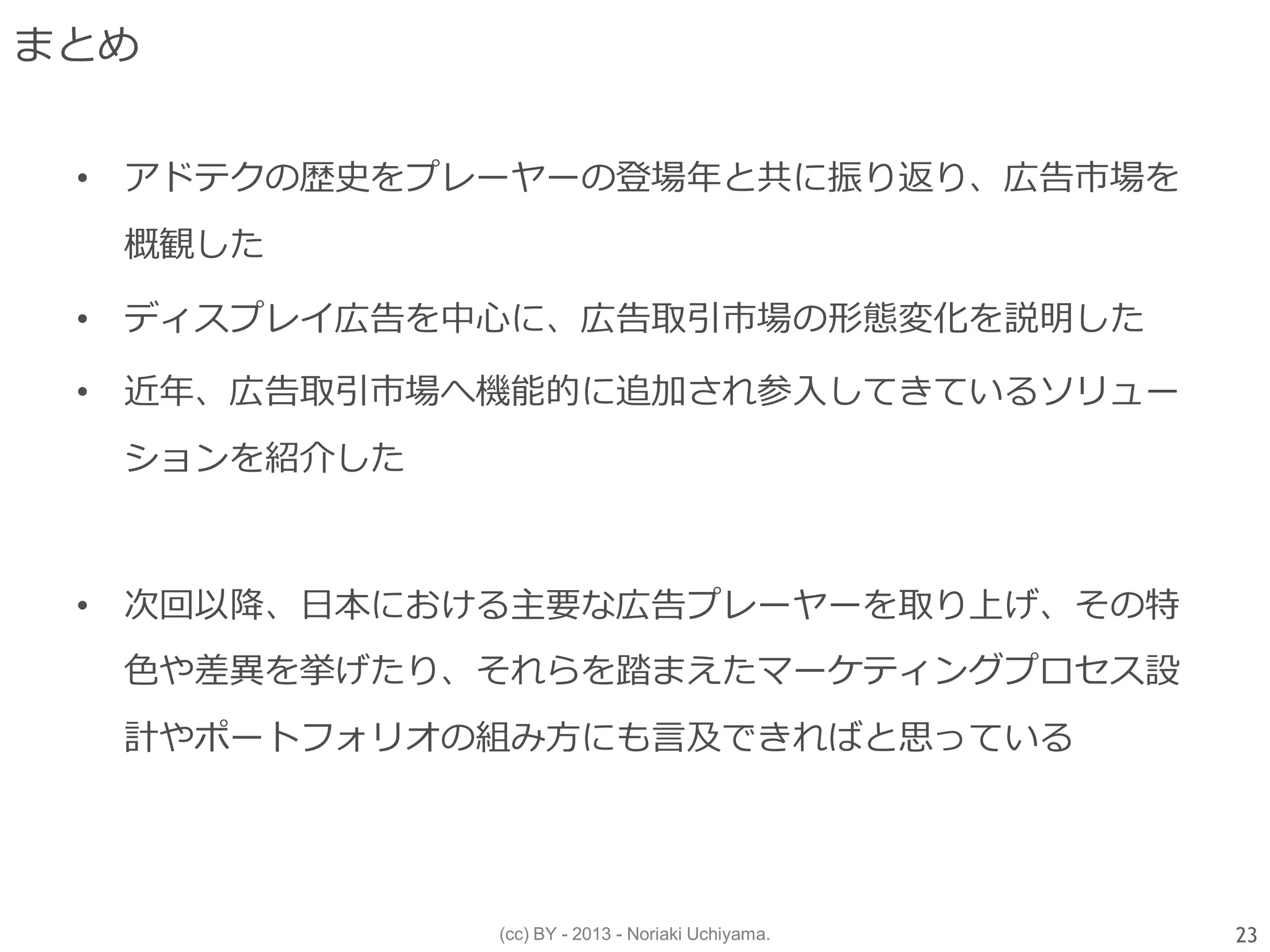 (cc) BY - 2013 - Noriaki Uchiyama.
まとめ
• アドテクの歴史をプレーヤーの登場年と共に振り返り、広告市場を
概観した
• ディスプレイ広告を中心に、広告取引市場の形態変化を説明した
• 近年、広告取引市場へ機能的に追加され参入してきているソリュー
ションを紹介した
• 次回以降、日本における主要な広告プレーヤーを取り上げ、その特
色や差異を挙げたり、それらを踏まえたマーケティングプロセス設
計やポートフォリオの組み方にも言及できればと思っている
23
 