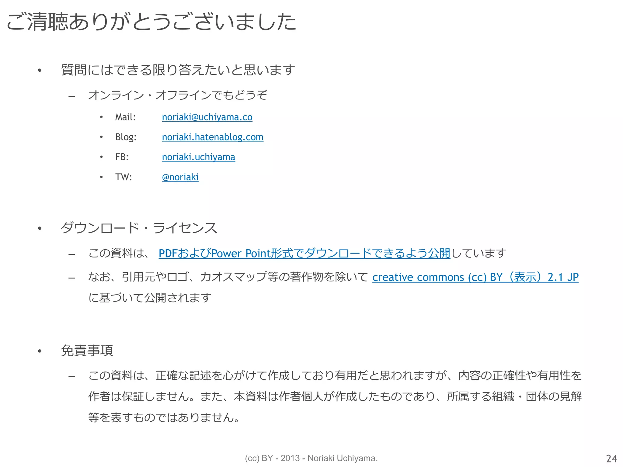 (cc) BY - 2013 - Noriaki Uchiyama.
ご清聴ありがとうございました
• 質問にはできる限り答えたいと思います
– オンライン・オフラインでもどうぞ
• Mail: noriaki@uchiyama.co
• Blog: noriaki.hatenablog.com
• FB: noriaki.uchiyama
• TW: @noriaki
• ダウンロード・ライセンス
– この資料は、 PDFおよびPower Point形式でダウンロードできるよう公開しています
– なお、引用元やロゴ、カオスマップ等の著作物を除いて creative commons (cc) BY（表示）2.1 JP
に基づいて公開されます
• 免責事項
– この資料は、正確な記述を心がけて作成しており有用だと思われますが、内容の正確性や有用性を
作者は保証しません。また、本資料は作者個人が作成したものであり、所属する組織・団体の見解
等を表すものではありません。
24
 