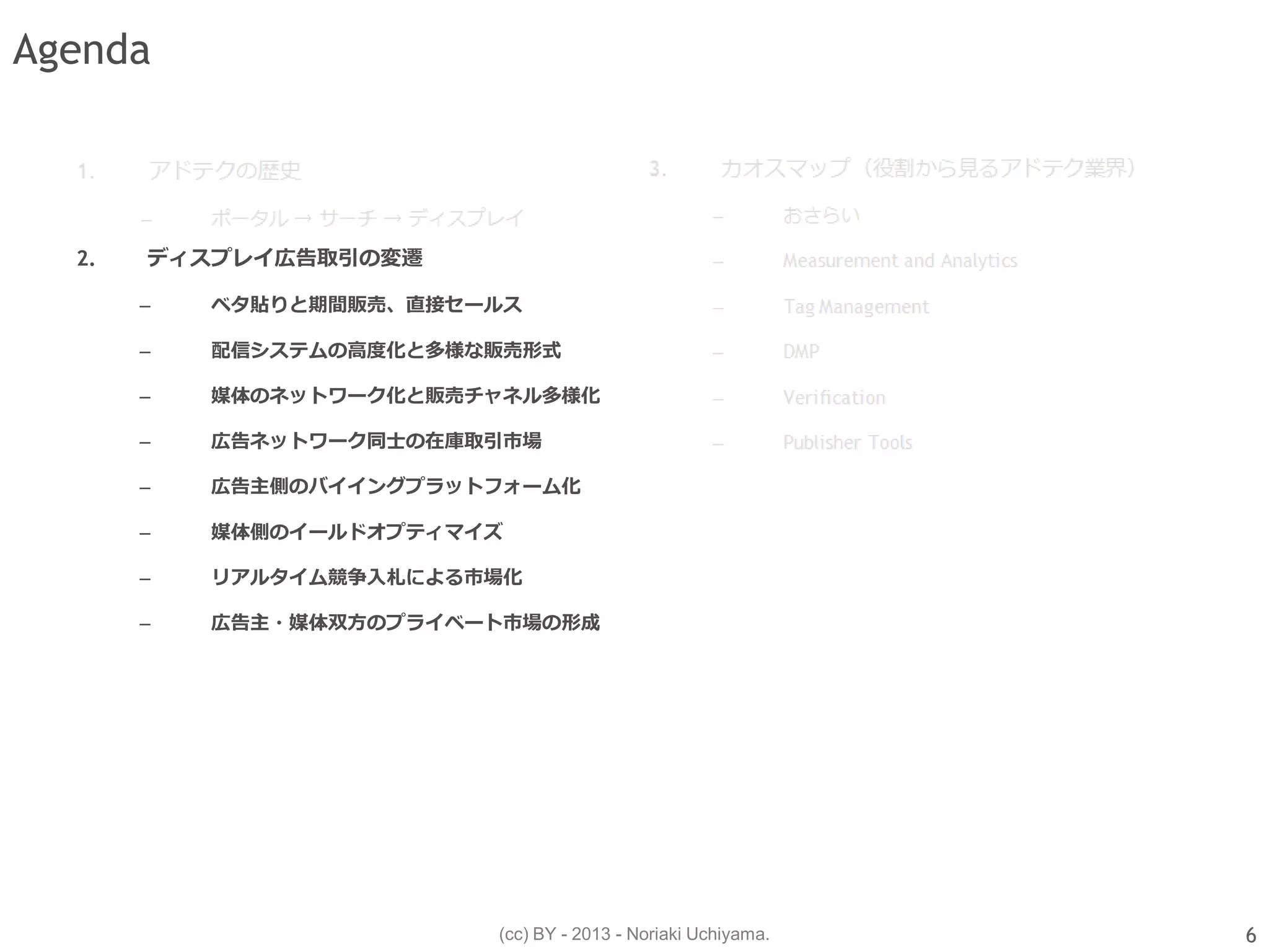 (cc) BY - 2013 - Noriaki Uchiyama.
Agenda
2. ディスプレイ広告取引の変遷
– ベタ貼りと期間販売、直接セールス
– 配信システムの高度化と多様な販売形式
– 媒体のネットワーク化と販売チャネル多様化
– 広告ネットワーク同士の在庫取引市場
– 広告主側のバイイングプラットフォーム化
– 媒体側のイールドオプティマイズ
– リアルタイム競争入札による市場化
– 広告主・媒体双方のプライベート市場の形成
6
 