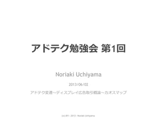(cc) BY - 2013 - Noriaki Uchiyama.
アドテク勉強会 第1回
Noriaki Uchiyama
2013/06/02
アドテク変遷～ディスプレイ広告取引概論～カオスマップ
 
