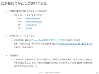 (cc) BY - 2013 - Noriaki Uchiyama.
ご清聴ありがとうございました
• 質問にはできる限り答えたいと思います
– オンライン・オフラインでもどうぞ
• Mail: noriaki@uchiyama.co
• Blog: noriaki.hatenablog.com
• FB: noriaki.uchiyama
• TW: @noriaki
• ダウンロード・ライセンス
– この資料は、 PDFおよびPower Point形式でダウンロードできるよう公開しています
– なお、引用元やロゴ、カオスマップ等の著作物を除いて creative commons (cc) BY（表示）2.1 JP
に基づいて公開されます
• 免責事項
– この資料は、正確な記述を心がけて作成しており有用だと思われますが、内容の正確性や有用性を
作者は保証しません。また、本資料は作者個人が作成したものであり、所属する組織・団体の見解
等を表すものではありません。
24
 
