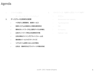 (cc) BY - 2013 - Noriaki Uchiyama.
Agenda
2. ディスプレイ広告取引の変遷
– ベタ貼りと期間販売、直接セールス
– 配信システムの高度化と多様な販売形式
– 媒体のネットワーク化と販売チャネル多様化
– 広告ネットワーク同士の在庫取引市場
– 広告主側のバイイングプラットフォーム化
– 媒体側のイールドオプティマイズ
– リアルタイム競争入札による市場化
– 広告主・媒体双方のプライベート市場の形成
6
 