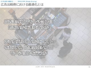 (cc) BY - 2013 - Noriaki Uchiyama.
広告出稿側における最適化とは
12
広告主側の最適化・・・3PAS/DSP (Media Buying)
広告主のプロモーション目
的をいかに達成するか
言い換えるといかにコスト
を抑えて、効果の良いプロ
モーションを行うか
 