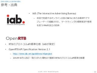 (cc) BY - 2013 - Noriaki Uchiyama.
参考・出典
• IAB (The Interactive Advertising Bureau)
– 米国で流通するオンライン広告の86％にあたる媒体やアド
プレーヤーで組織された、マーケティングの標準策定や教育
を担う1996年設立の団体
23
DSP-SSPによるRTBの流れ
• RTBのプロトコルAPI標準仕様（IABが策定）
• OpenRTB API Specification Version 2.1
– http://www.iab.net/guidelines/rtbproject
– 2012年10月に改訂・発行された現時点で最新のRTBのプロトコルAPI標準仕様書
 