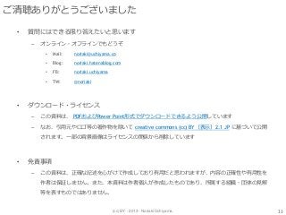 (cc) BY - 2013 - Noriaki Uchiyama.
ご清聴ありがとうございました
• 質問にはできる限り答えたいと思います
– オンライン・オフラインでもどうぞ
• Mail: noriaki@uchiyama.co
• Blog: noriaki.hatenablog.com
• FB: noriaki.uchiyama
• TW: @noriaki
• ダウンロード・ライセンス
– この資料は、 PDFおよびPower Point形式でダウンロードできるよう公開しています
– なお、引用元やロゴ等の著作物を除いて creative commons (cc) BY（表示）2.1 JP に基づいて公開
されます。一部の背景画像はライセンスの関係から削除しています
• 免責事項
– この資料は、正確な記述を心がけて作成しており有用だと思われますが、内容の正確性や有用性を
作者は保証しません。また、本資料は作者個人が作成したものであり、所属する組織・団体の見解
等を表すものではありません。
33
 