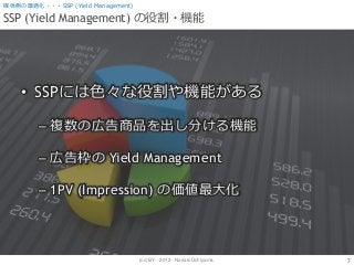 (cc) BY - 2013 - Noriaki Uchiyama.
SSP (Yield Management) の役割・機能
7
媒体側の最適化・・・SSP (Yield Management)
• SSPには色々な役割や機能がある
– 複数の広告商品を出し分ける機能
– 広告枠の Yield Management
– 1PV (Impression) の価値最大化
 
