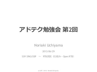 (cc) BY - 2013 - Noriaki Uchiyama.
アドテク勉強会 第2回
Noriaki Uchiyama
2013/06/29
SSP/3PAS/DSP ～ RTB詳説（仕組み・Open RTB）
 