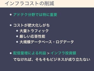 インフラコストの削減 
アドテク分野では特に重要 
コストが肥大化しがち 
大量トラフィック 
厳しい応答性能 
大規模データベース・ログデータ 
配信量増による利益 > インフラ投資額 
でなければ、そもそもビジネスが成り立たない 
 