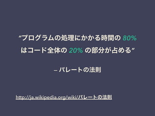 &ldquo;プログラムの処理にかかる時間の 80% 
はコード全体の 20% の部分が占める&rdquo; 
&mdash; パレートの法則 
http://ja.wikipedia.org/wiki/パレートの法則 
 
