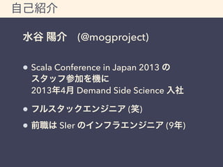 自己紹介 
水谷 陽介 (@mogproject) 
Scala Conference in Japan 2013 の 
スタッフ参加を機に 
2013年4月 Demand Side Science 入社 
フルスタックエンジニア (笑) 
前職は SIer のインフラエンジニア (9年) 
 