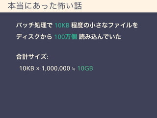 本当にあった怖い話 
バッチ処理で 10KB 程度の小さなファイルを 
ディスクから 100万個 読み込んでいた 
合計サイズ: 
10KB &times; 1,000,000 ≒ 10GB 
 