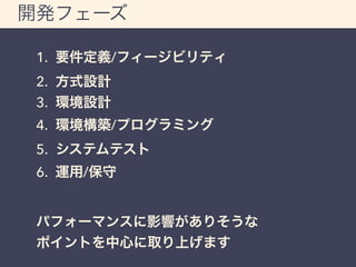 開発フェーズ 
1. 要件定義/フィージビリティ 
2. 方式設計 
3. 環境設計 
4. 環境構築/プログラミング 
5. システムテスト 
6. 運用/保守 
パフォーマンスに影響がありそうな 
ポイントを中心に取り上げます 
 