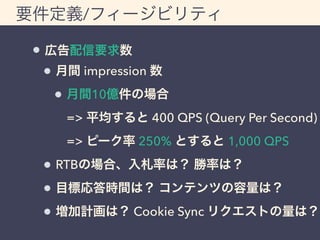 要件定義/フィージビリティ 
広告配信要求数 
月間 impression 数 
月間10億件の場合 
=> 平均すると 400 QPS (Query Per Second) 
=> ピーク率 250% とすると 1,000 QPS 
RTBの場合、入札率は？ 勝率は？ 
目標応答時間は？ コンテンツの容量は？ 
増加計画は？ Cookie Sync リクエストの量は？ 
 
