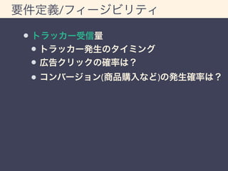 要件定義/フィージビリティ 
トラッカー受信量 
トラッカー発生のタイミング 
広告クリックの確率は？ 
コンバージョン(商品購入など)の発生確率は？ 
 