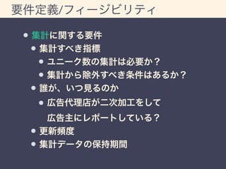 要件定義/フィージビリティ 
集計に関する要件 
集計すべき指標 
ユニーク数の集計は必要か？ 
集計から除外すべき条件はあるか？ 
誰が、いつ見るのか 
広告代理店が二次加工をして 
広告主にレポートしている？ 
更新頻度 
集計データの保持期間 
 