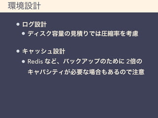 環境設計 
ログ設計 
ディスク容量の見積りでは圧縮率を考慮 
キャッシュ設計 
Redis など、バックアップのために 2倍の 
キャパシティが必要な場合もあるので注意 
 