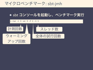 マイクロベンチマーク: sbt-jmh 
sbt コンソールを起動し、ベンチマーク実行 
> run -i 3 -wi 3 -f 1 -t 1 
計測回数 
ウォーミング 
アップ回数 
スレッド数 
全体の試行回数 
 