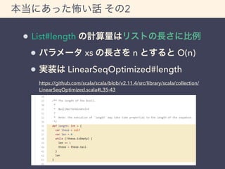 本当にあった怖い話 その2 
List#length の計算量はリストの長さに比例 
パラメータ xs の長さを n とすると O(n) 
実装は LinearSeqOptimized#length 
https://github.com/scala/scala/blob/v2.11.4/src/library/scala/collection/ 
LinearSeqOptimized.scala#L35-43 
 