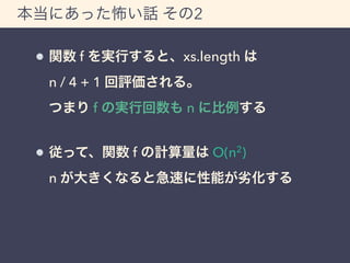 本当にあった怖い話 その2 
関数 f を実行すると、xs.length は 
n / 4 + 1 回評価される。 
つまり f の実行回数も n に比例する 
従って、関数 f の計算量は O(n2) 
n が大きくなると急速に性能が劣化する 
 