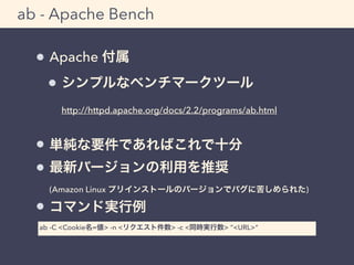 ab - Apache Bench 
Apache 付属 
シンプルなベンチマークツール 
http://httpd.apache.org/docs/2.2/programs/ab.html 
単純な要件であればこれで十分 
最新バージョンの利用を推奨 
(Amazon Linux プリインストールのバージョンでバグに苦しめられた) 
コマンド実行例 
ab -C <Cookie名=値> -n <リクエスト件数> -c <同時実行数> &ldquo;<URL>&ldquo; 
 