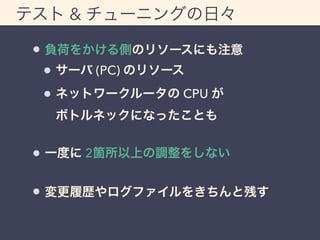 テスト & チューニングの日々 
負荷をかける側のリソースにも注意 
サーバ (PC) のリソース 
ネットワークルータの CPU が 
ボトルネックになったことも 
一度に 2箇所以上の調整をしない 
変更履歴やログファイルをきちんと残す 
 