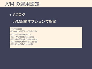 JVM の運用設定 
GCログ 
JVM起動オプションで指定 
-verbose:gc 
-Xloggc:<ログファイルのパス> 
-XX:+PrintGCDetails 
-XX:+PrintGCDateStamps 
-XX:+UseGCLogFileRotation 
-XX:NumberOfGCLogFiles=10 
-XX:GCLogFileSize=10M 
 