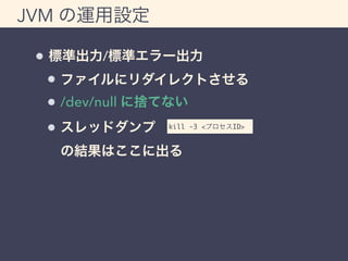 JVM の運用設定 
標準出力/標準エラー出力 
ファイルにリダイレクトさせる 
/dev/null に捨てない 
スレッドダンプ 
kill -3 <プロセスID> 
の結果はここに出る 
 
