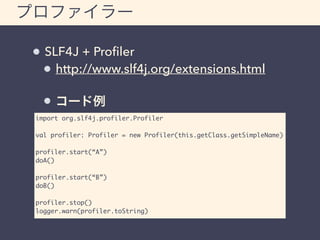 プロファイラー 
SLF4J + Profiler 
http://www.slf4j.org/extensions.html 
コード例 
import org.slf4j.profiler.Profiler 
val profiler: Profiler = new Profiler(this.getClass.getSimpleName) 
profiler.start(“A”) 
doA() 
profiler.start(“B”) 
doB() 
profiler.stop() 
logger.warn(profiler.toString) 
 