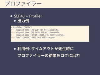 プロファイラー 
SLF4J + Profiler 
出力例 
+ Profiler [BASIC] 
|-- elapsed time [A] 220.487 milliseconds. 
|-- elapsed time [B] 2499.866 milliseconds. 
|-- elapsed time [OTHER] 3300.745 milliseconds. 
|-- Total [BASIC] 6022.568 milliseconds. 
利用例: タイムアウトが発生時に 
プロファイラーの結果をログに出力 
 