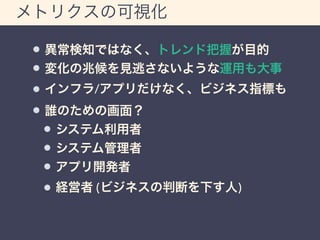 メトリクスの可視化 
異常検知ではなく、トレンド把握が目的 
変化の兆候を見逃さないような運用も大事 
インフラ/アプリだけなく、ビジネス指標も 
誰のための画面？ 
システム利用者 
システム管理者 
アプリ開発者 
経営者 (ビジネスの判断を下す人) 
 