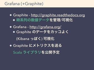 Grafana (+Graphite) 
Graphite - http://graphite.readthedocs.org 
時系列の数値データを管理/可視化 
Grafana - http://grafana.org/ 
Graphite のデータをカッコよく 
(Kibana っぽく) 可視化 
Graphite にメトリクスを送る 
Scala ライブラリを公開予定 
 