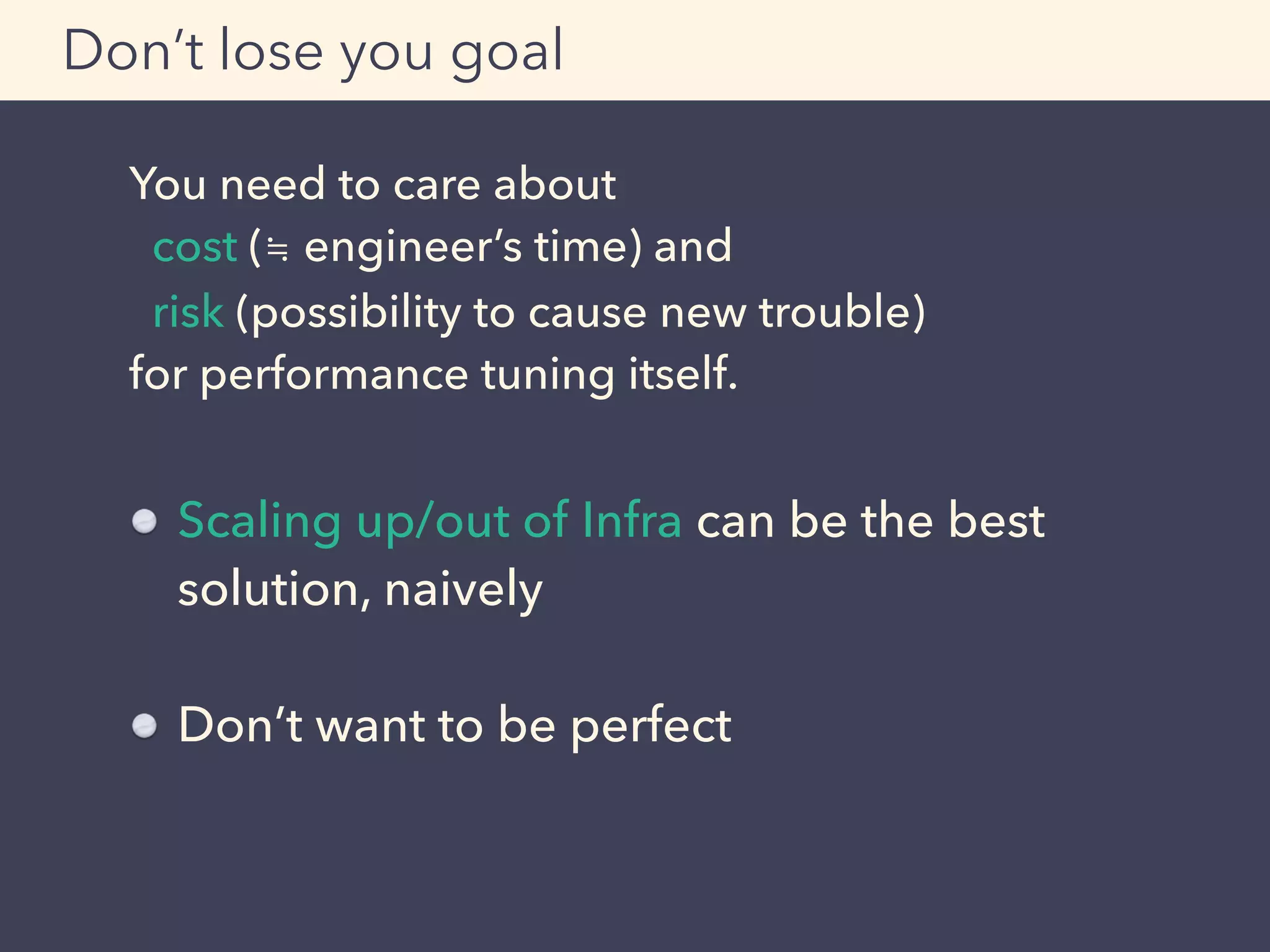 You need to care about
cost (≒ engineer’s time) and
risk (possibility to cause new trouble)
for performance tuning itself.
Don’t lose you goal
Scaling up/out of Infra can be the best
solution, naively
Don’t want to be perfect
 