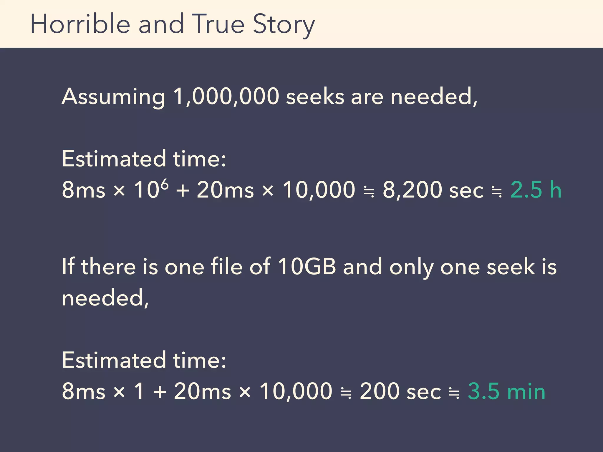Assuming 1,000,000 seeks are needed, 
Estimated time: 
8ms × 106
+ 20ms × 10,000 ≒ 8,200 sec ≒ 2.5 h
If there is one ﬁle of 10GB and only one seek is
needed,
Estimated time:
8ms × 1 + 20ms × 10,000 ≒ 200 sec ≒ 3.5 min
Horrible and True Story
 