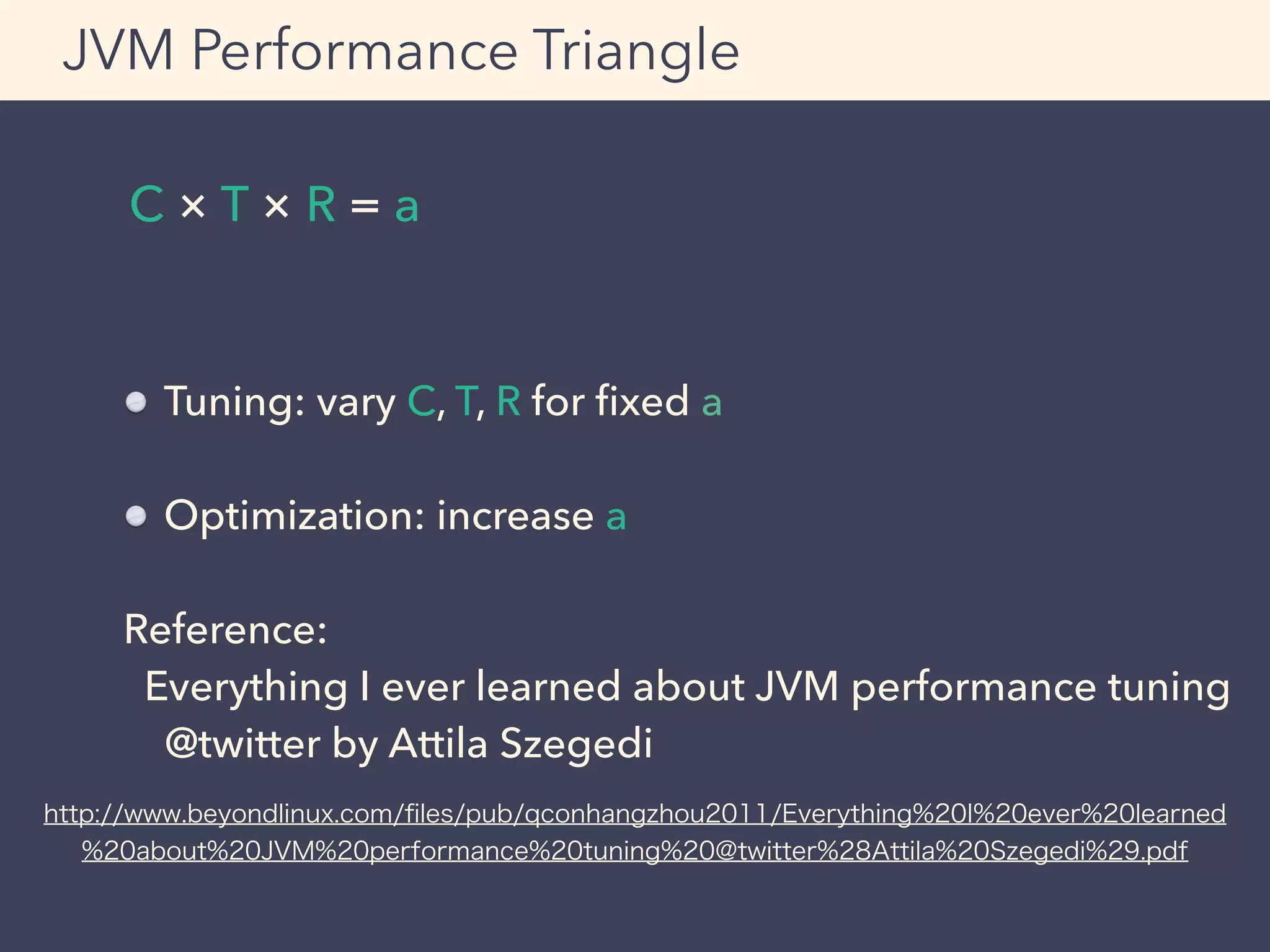 C × T × R = a
JVM Performance Triangle
Tuning: vary C, T, R for ﬁxed a
Optimization: increase a
Reference:
Everything I ever learned about JVM performance tuning
@twitter by Attila Szegedi
http://www.beyondlinux.com/ﬁles/pub/qconhangzhou2011/Everything%20I%20ever%20learned
%20about%20JVM%20performance%20tuning%20@twitter%28Attila%20Szegedi%29.pdf
 