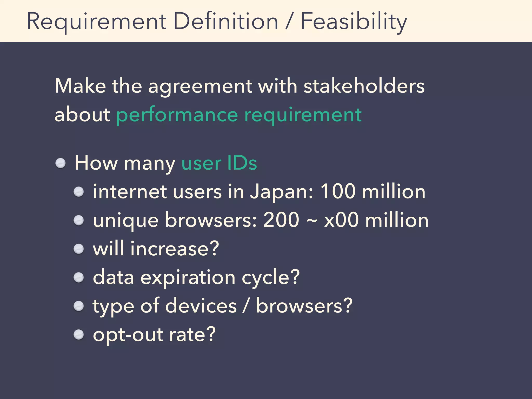 Make the agreement with stakeholders
about performance requirement
Requirement Deﬁnition / Feasibility
How many user IDs
internet users in Japan: 100 million
unique browsers: 200 ~ x00 million
will increase?
data expiration cycle?
type of devices / browsers?
opt-out rate?
 