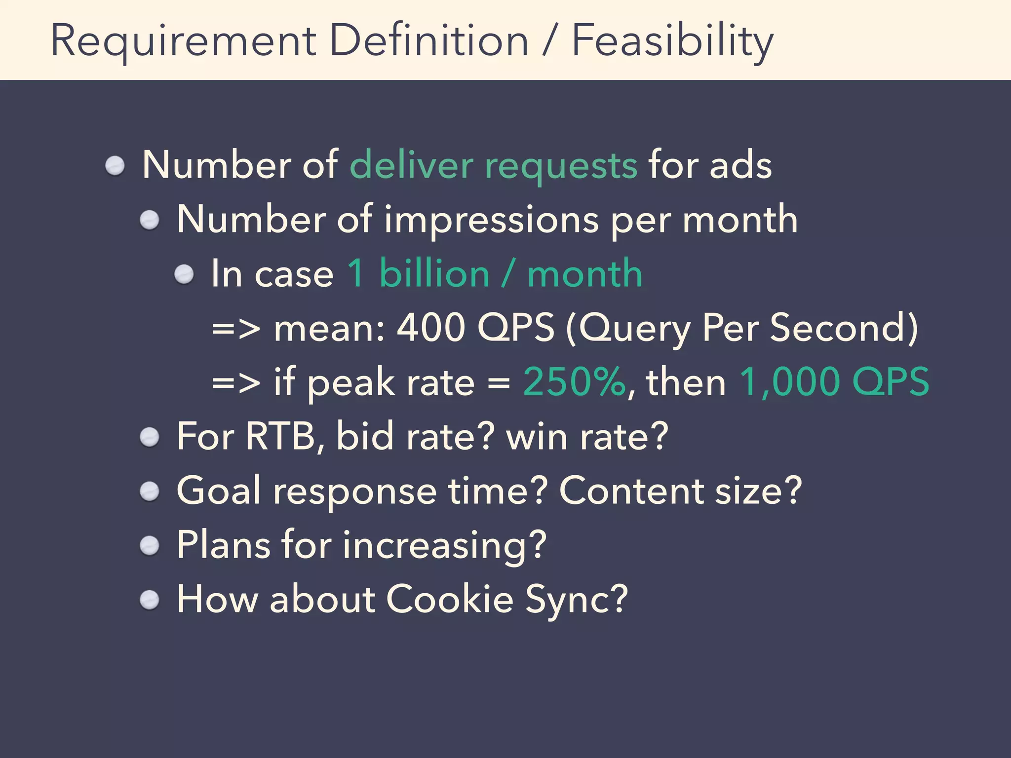Requirement Deﬁnition / Feasibility
Number of deliver requests for ads
Number of impressions per month
In case 1 billion / month 
=> mean: 400 QPS (Query Per Second) 
=> if peak rate = 250%, then 1,000 QPS
For RTB, bid rate? win rate?
Goal response time? Content size?
Plans for increasing?
How about Cookie Sync?
 