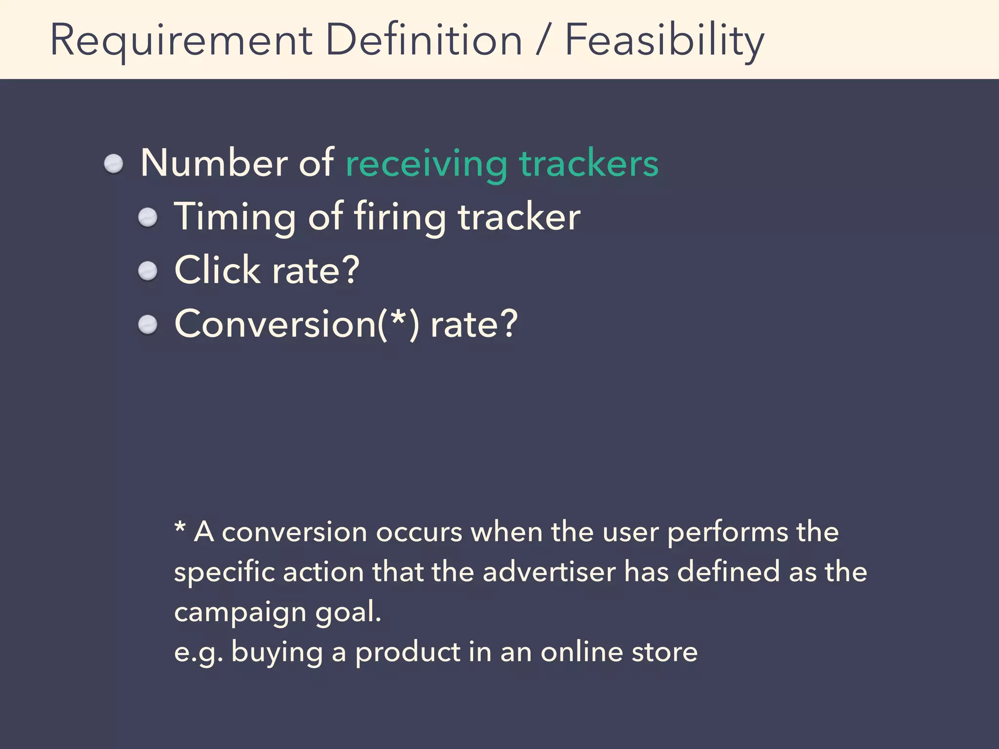 Requirement Deﬁnition / Feasibility
Number of receiving trackers
Timing of ﬁring tracker
Click rate?
Conversion(*) rate? 
 
 
 
* A conversion occurs when the user performs the
speciﬁc action that the advertiser has deﬁned as the
campaign goal. 
e.g. buying a product in an online store
 