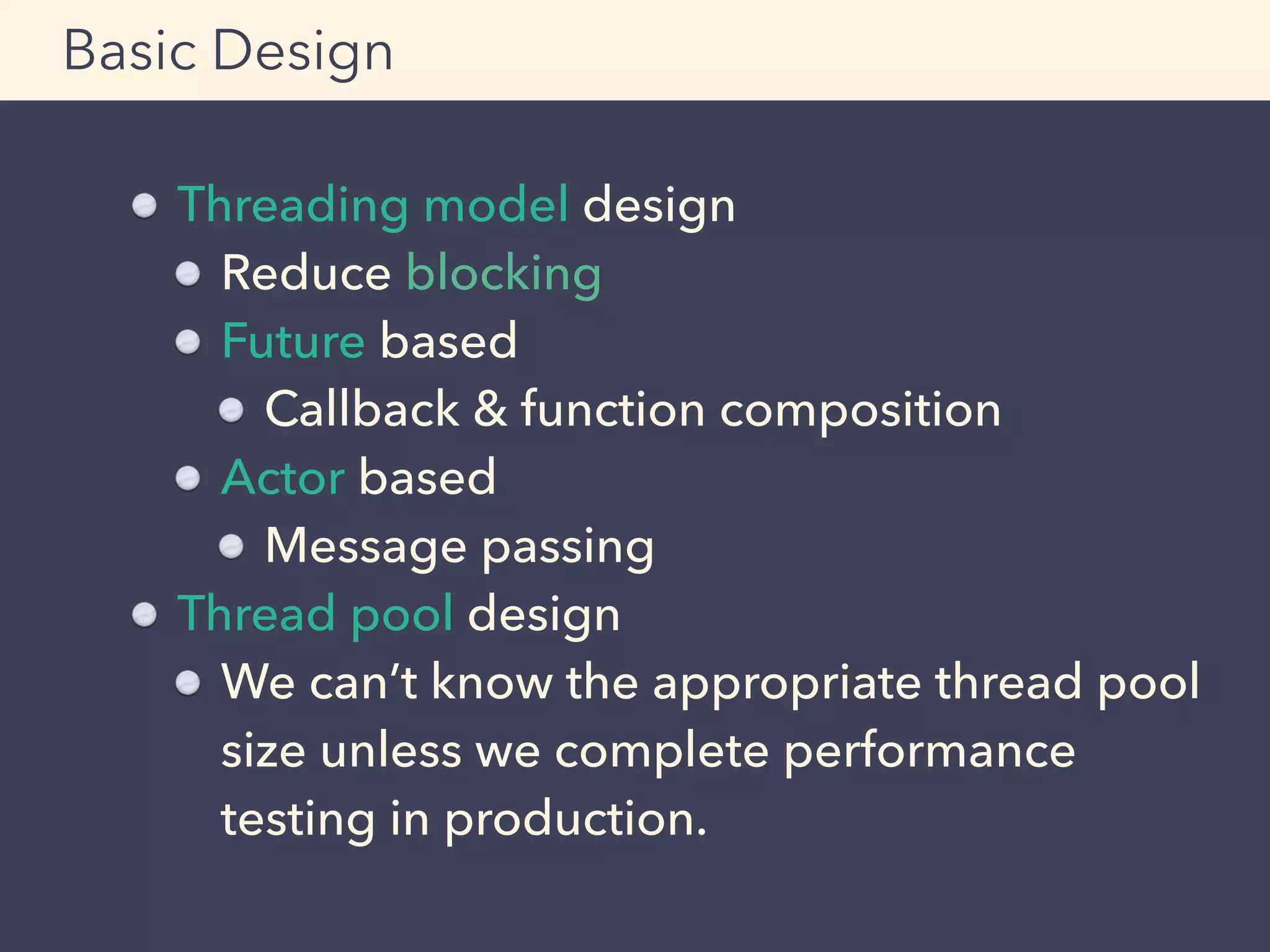 Threading model design
Reduce blocking
Future based
Callback & function composition
Actor based
Message passing
Thread pool design
We can’t know the appropriate thread pool
size unless we complete performance
testing in production.
Basic Design
 